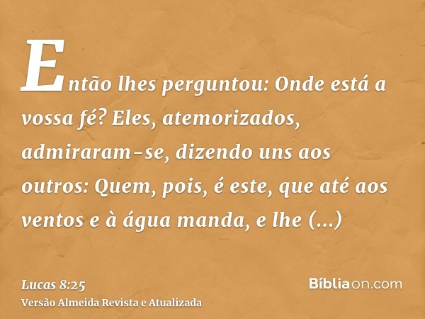 Então lhes perguntou: Onde está a vossa fé? Eles, atemorizados, admiraram-se, dizendo uns aos outros: Quem, pois, é este, que até aos ventos e à água manda, e l