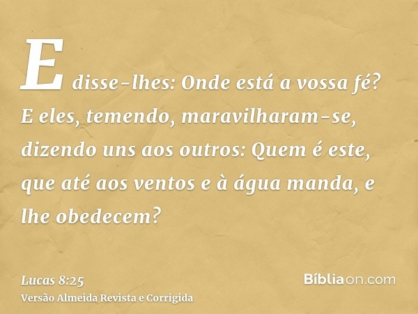 E disse-lhes: Onde está a vossa fé? E eles, temendo, maravilharam-se, dizendo uns aos outros: Quem é este, que até aos ventos e à água manda, e lhe obedecem?