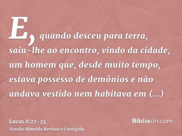 E, quando desceu para terra, saiu-lhe ao encontro, vindo da cidade, um homem que, desde muito tempo, estava possesso de demônios e não andava vestido nem habita