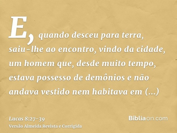 E, quando desceu para terra, saiu-lhe ao encontro, vindo da cidade, um homem que, desde muito tempo, estava possesso de demônios e não andava vestido nem habita