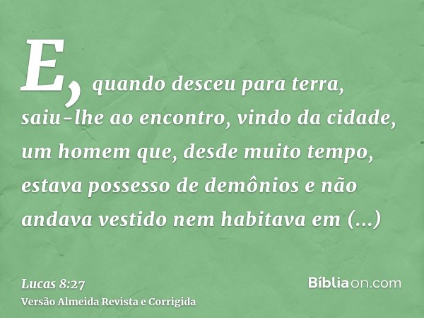 E, quando desceu para terra, saiu-lhe ao encontro, vindo da cidade, um homem que, desde muito tempo, estava possesso de demônios e não andava vestido nem habita