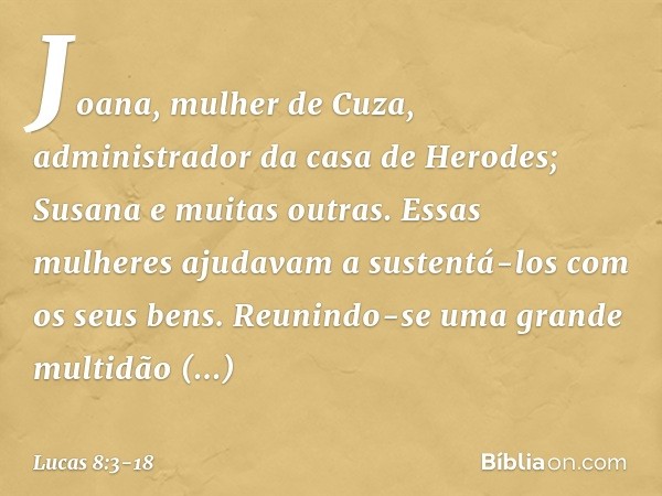 Joana, mulher de Cuza, administrador da casa de Herodes; Susana e muitas outras. Essas mulheres ajudavam a sustentá-los com os seus bens. Reunindo-se uma grande