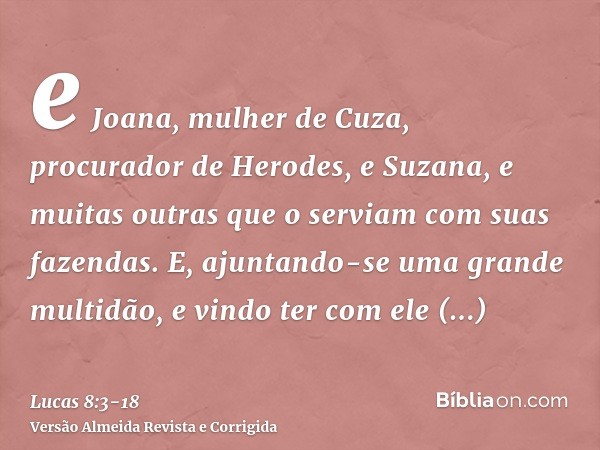 e Joana, mulher de Cuza, procurador de Herodes, e Suzana, e muitas outras que o serviam com suas fazendas.E, ajuntando-se uma grande multidão, e vindo ter com e