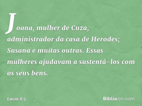 Joana, mulher de Cuza, administrador da casa de Herodes; Susana e muitas outras. Essas mulheres ajudavam a sustentá-los com os seus bens. -- Lucas 8:3