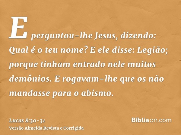 E perguntou-lhe Jesus, dizendo: Qual é o teu nome? E ele disse: Legião; porque tinham entrado nele muitos demônios.E rogavam-lhe que os não mandasse para o abis