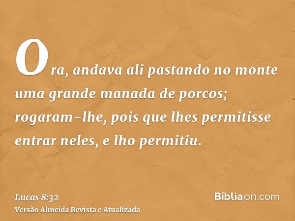 Ora, andava ali pastando no monte uma grande manada de porcos; rogaram-lhe, pois que lhes permitisse entrar neles, e lho permitiu.