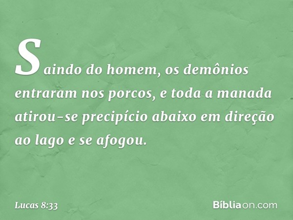 Saindo do homem, os demônios entraram nos porcos, e toda a manada atirou-se precipício abaixo em direção ao lago e se afogou. -- Lucas 8:33