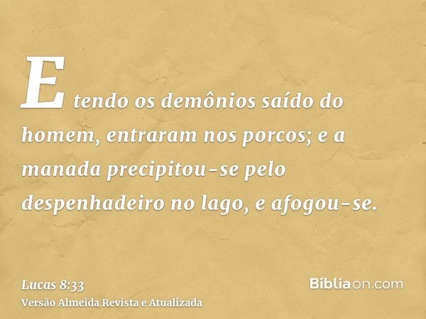 E tendo os demônios saído do homem, entraram nos porcos; e a manada precipitou-se pelo despenhadeiro no lago, e afogou-se.