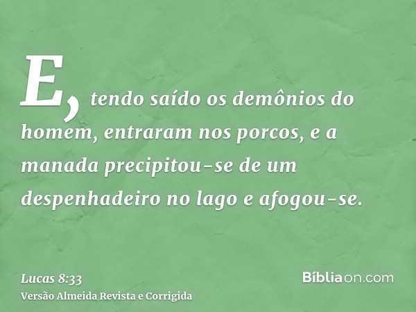E, tendo saído os demônios do homem, entraram nos porcos, e a manada precipitou-se de um despenhadeiro no lago e afogou-se.
