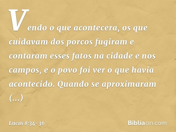 Vendo o que acontecera, os que cuidavam dos porcos fugiram e contaram esses fatos na cidade e nos campos, e o povo foi ver o que havia acontecido. Quando se apr