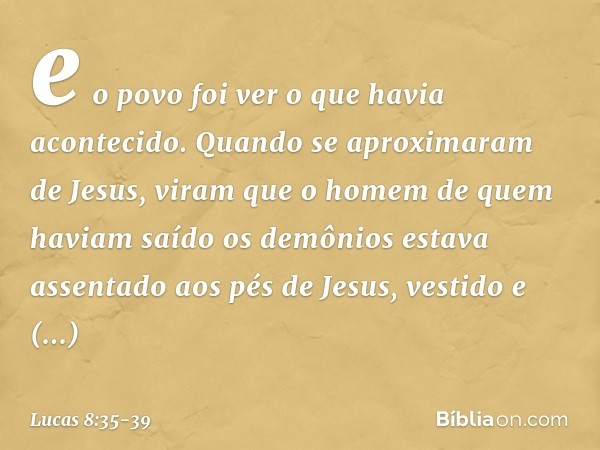 e o povo foi ver o que havia acontecido. Quando se aproximaram de Jesus, viram que o homem de quem haviam saído os demônios estava assentado aos pés de Jesus, v