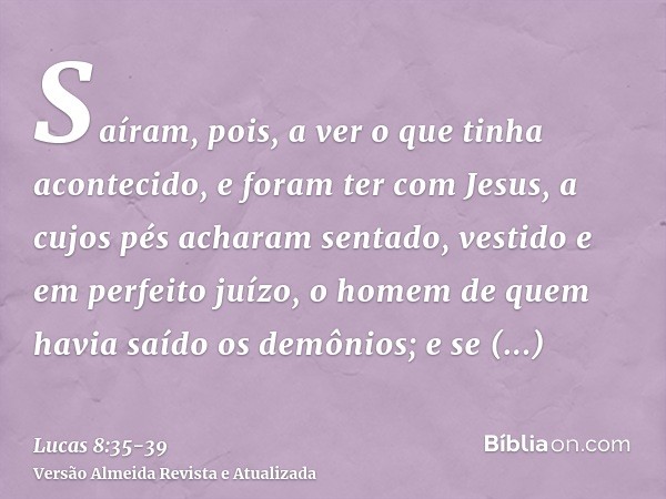 Saíram, pois, a ver o que tinha acontecido, e foram ter com Jesus, a cujos pés acharam sentado, vestido e em perfeito juízo, o homem de quem havia saído os demô