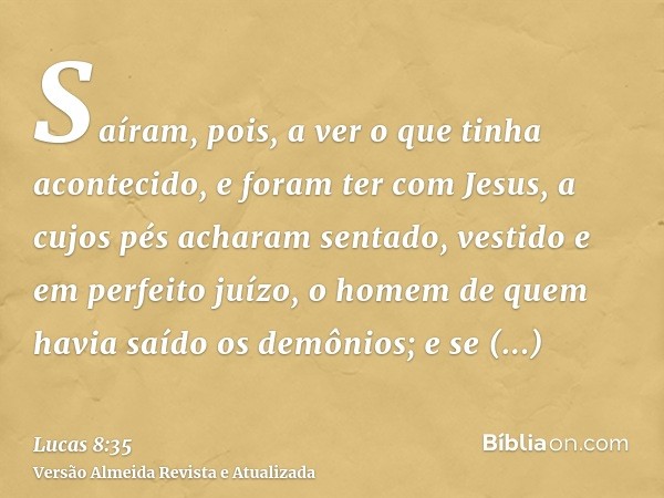 Saíram, pois, a ver o que tinha acontecido, e foram ter com Jesus, a cujos pés acharam sentado, vestido e em perfeito juízo, o homem de quem havia saído os demô