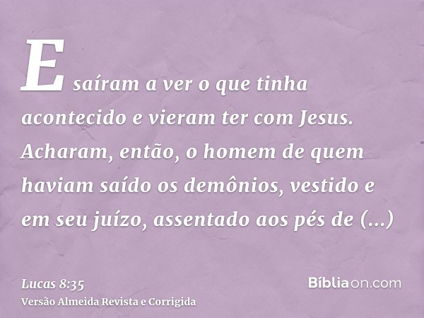 E saíram a ver o que tinha acontecido e vieram ter com Jesus. Acharam, então, o homem de quem haviam saído os demônios, vestido e em seu juízo, assentado aos pé
