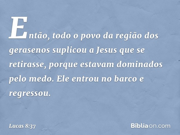 Então, todo o povo da região dos gerasenos suplicou a Jesus que se retirasse, porque estavam dominados pelo medo. Ele entrou no barco e regressou. -- Lucas 8:37