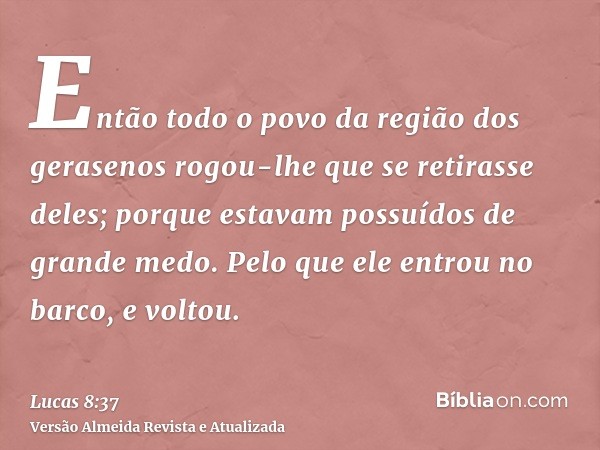 Então todo o povo da região dos gerasenos rogou-lhe que se retirasse deles; porque estavam possuídos de grande medo. Pelo que ele entrou no barco, e voltou.