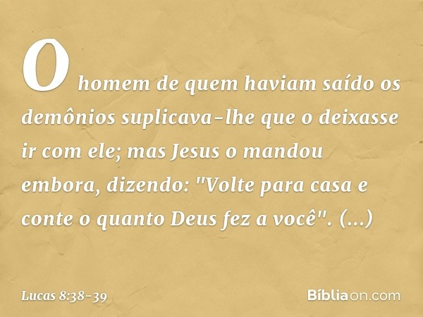 O homem de quem haviam saído os demônios suplicava-lhe que o deixasse ir com ele; mas Jesus o mandou embora, dizendo: "Volte para casa e conte o quanto Deus fez