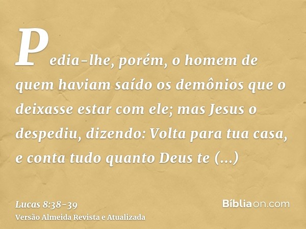 Pedia-lhe, porém, o homem de quem haviam saído os demônios que o deixasse estar com ele; mas Jesus o despediu, dizendo:Volta para tua casa, e conta tudo quanto 