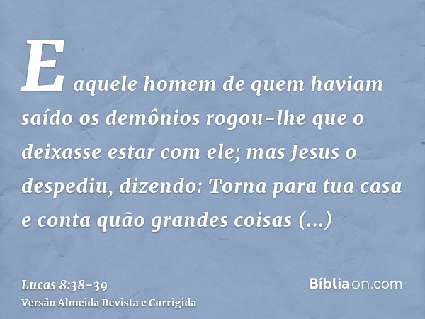 E aquele homem de quem haviam saído os demônios rogou-lhe que o deixasse estar com ele; mas Jesus o despediu, dizendo:Torna para tua casa e conta quão grandes c