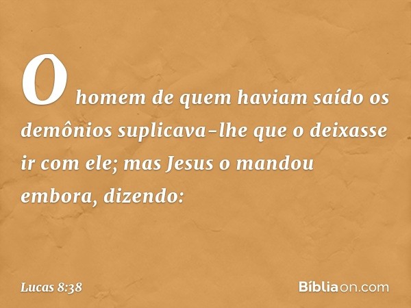 O homem de quem haviam saído os demônios suplicava-lhe que o deixasse ir com ele; mas Jesus o mandou embora, dizendo: -- Lucas 8:38