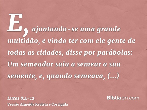 E, ajuntando-se uma grande multidão, e vindo ter com ele gente de todas as cidades, disse por parábolas:Um semeador saiu a semear a sua semente, e, quando semea