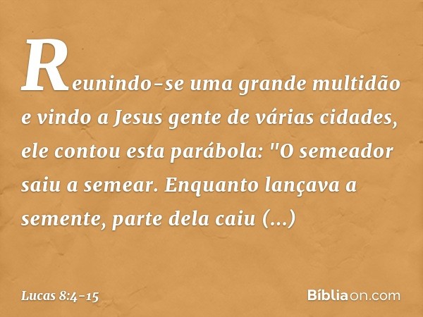 Reunindo-se uma grande multidão e vindo a Jesus gente de várias cidades, ele contou esta parábola: "O semeador saiu a semear. Enquanto lançava a semente, parte