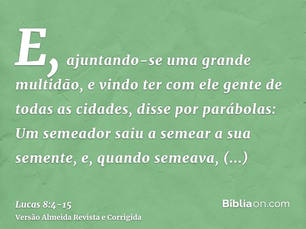 E, ajuntando-se uma grande multidão, e vindo ter com ele gente de todas as cidades, disse por parábolas:Um semeador saiu a semear a sua semente, e, quando semea