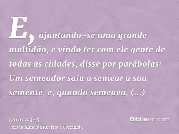 E, ajuntando-se uma grande multidão, e vindo ter com ele gente de todas as cidades, disse por parábolas:Um semeador saiu a semear a sua semente, e, quando semea