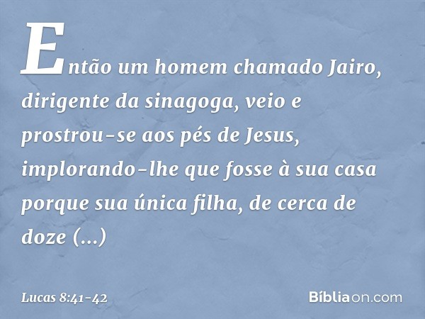 Então um homem chamado Jairo, dirigente da sinagoga, veio e prostrou-se aos pés de Jesus, implorando-lhe que fosse à sua casa porque sua única filha, de cerca d