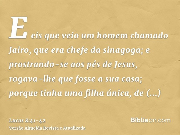 E eis que veio um homem chamado Jairo, que era chefe da sinagoga; e prostrando-se aos pés de Jesus, rogava-lhe que fosse a sua casa;porque tinha uma filha única