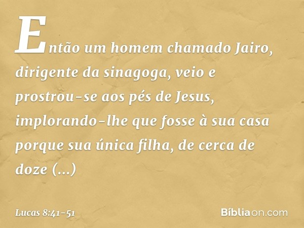 Então um homem chamado Jairo, dirigente da sinagoga, veio e prostrou-se aos pés de Jesus, implorando-lhe que fosse à sua casa porque sua única filha, de cerca d