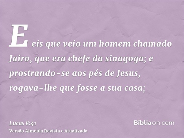 E eis que veio um homem chamado Jairo, que era chefe da sinagoga; e prostrando-se aos pés de Jesus, rogava-lhe que fosse a sua casa;