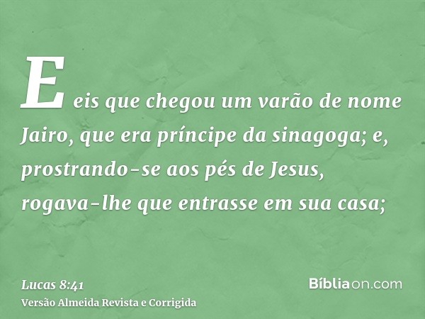 E eis que chegou um varão de nome Jairo, que era príncipe da sinagoga; e, prostrando-se aos pés de Jesus, rogava-lhe que entrasse em sua casa;