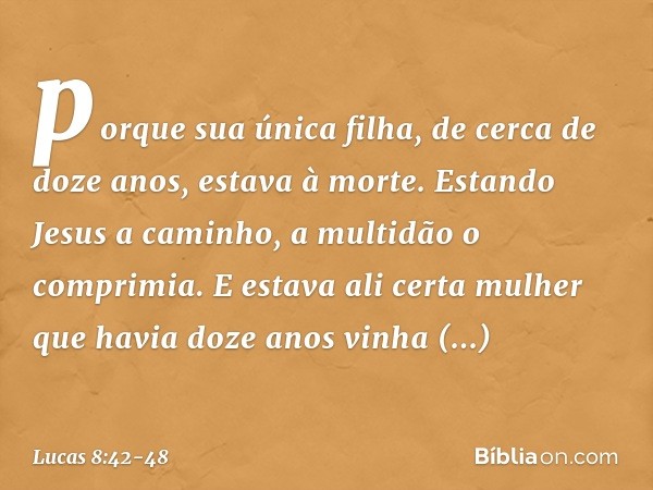 porque sua única filha, de cerca de doze anos, estava à morte.
Estando Jesus a caminho, a multidão o comprimia. E estava ali certa mulher que havia doze anos vi