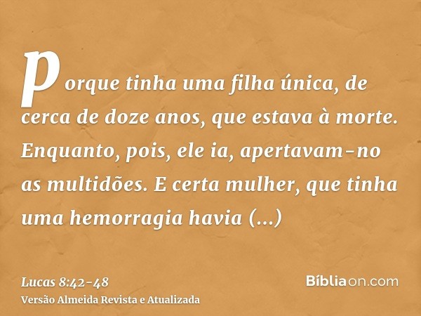 porque tinha uma filha única, de cerca de doze anos, que estava à morte. Enquanto, pois, ele ia, apertavam-no as multidões.E certa mulher, que tinha uma hemorra