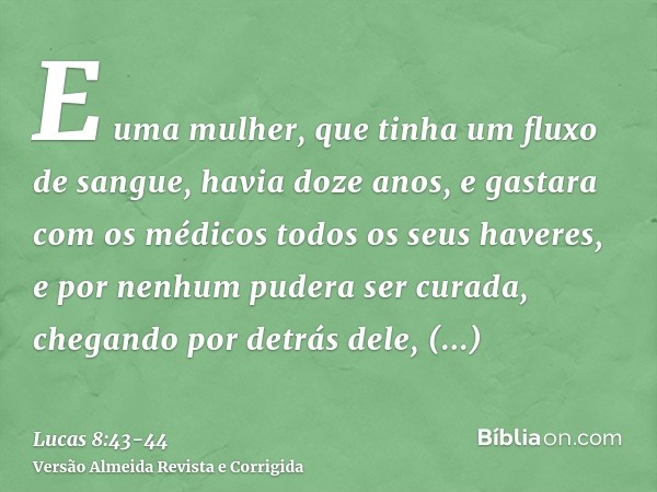 E uma mulher, que tinha um fluxo de sangue, havia doze anos, e gastara com os médicos todos os seus haveres, e por nenhum pudera ser curada,chegando por detrás 