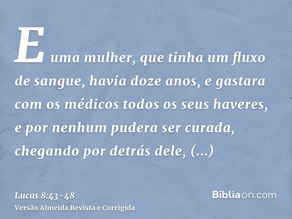 E uma mulher, que tinha um fluxo de sangue, havia doze anos, e gastara com os médicos todos os seus haveres, e por nenhum pudera ser curada,chegando por detrás 