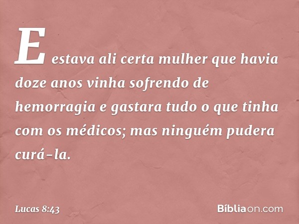 E estava ali certa mulher que havia doze anos vinha sofrendo de hemorragia e gastara tudo o que tinha com os médicos; mas ninguém pudera curá-la. -- Lucas 8:43