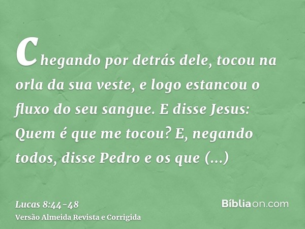 chegando por detrás dele, tocou na orla da sua veste, e logo estancou o fluxo do seu sangue.E disse Jesus: Quem é que me tocou? E, negando todos, disse Pedro e 