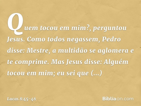 "Quem tocou em mim?", perguntou Jesus.
Como todos negassem, Pedro disse: "Mestre, a multidão se aglomera e te comprime". Mas Jesus disse: "Alguém tocou em mim; 