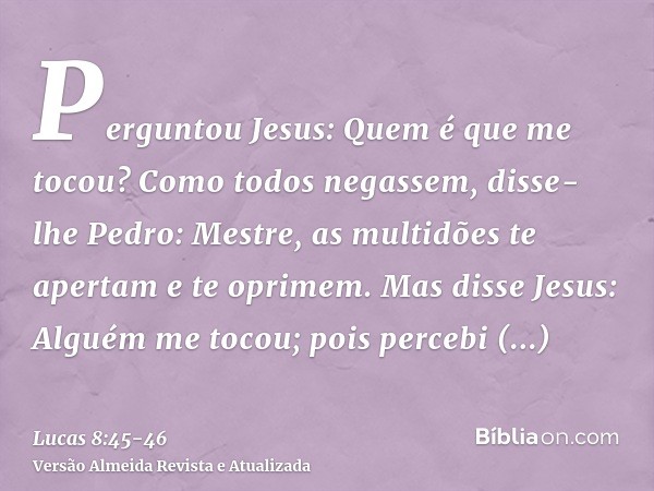 Perguntou Jesus: Quem é que me tocou? Como todos negassem, disse-lhe Pedro: Mestre, as multidões te apertam e te oprimem.Mas disse Jesus: Alguém me tocou; pois 