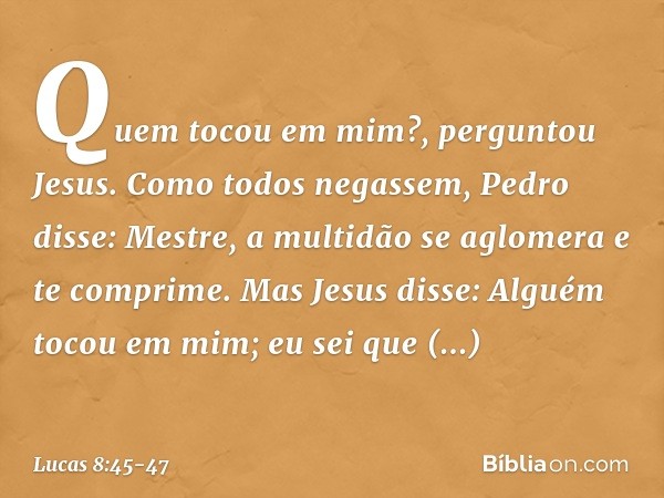 "Quem tocou em mim?", perguntou Jesus.
Como todos negassem, Pedro disse: "Mestre, a multidão se aglomera e te comprime". Mas Jesus disse: "Alguém tocou em mim; 