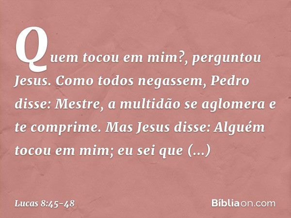 "Quem tocou em mim?", perguntou Jesus.
Como todos negassem, Pedro disse: "Mestre, a multidão se aglomera e te comprime". Mas Jesus disse: "Alguém tocou em mim; 