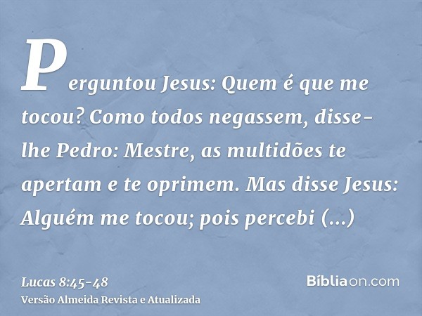 Perguntou Jesus: Quem é que me tocou? Como todos negassem, disse-lhe Pedro: Mestre, as multidões te apertam e te oprimem.Mas disse Jesus: Alguém me tocou; pois 