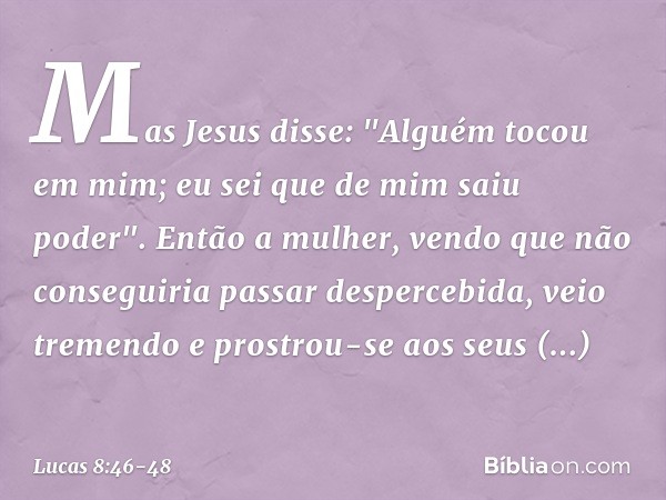 Mas Jesus disse: "Alguém tocou em mim; eu sei que de mim saiu poder". Então a mulher, vendo que não conseguiria passar despercebida, veio tremendo e prostrou-se