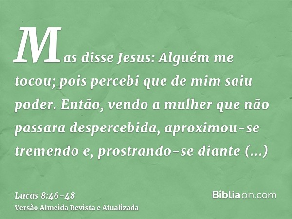 Mas disse Jesus: Alguém me tocou; pois percebi que de mim saiu poder.Então, vendo a mulher que não passara despercebida, aproximou-se tremendo e, prostrando-se 