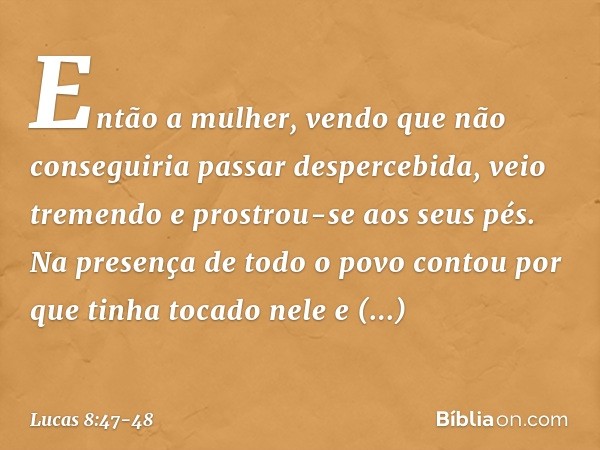 Então a mulher, vendo que não conseguiria passar despercebida, veio tremendo e prostrou-se aos seus pés. Na presença de todo o povo contou por que tinha tocado 