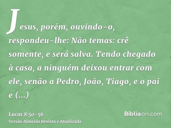 Jesus, porém, ouvindo-o, respondeu-lhe: Não temas: crê somente, e será salva.Tendo chegado à casa, a ninguém deixou entrar com ele, senão a Pedro, João, Tiago, 