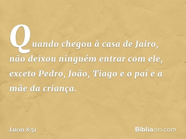 Quando chegou à casa de Jairo, não deixou ninguém entrar com ele, exceto Pedro, João, Tiago e o pai e a mãe da criança. -- Lucas 8:51