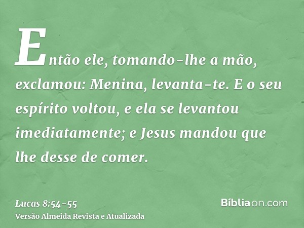 Então ele, tomando-lhe a mão, exclamou: Menina, levanta-te.E o seu espírito voltou, e ela se levantou imediatamente; e Jesus mandou que lhe desse de comer.